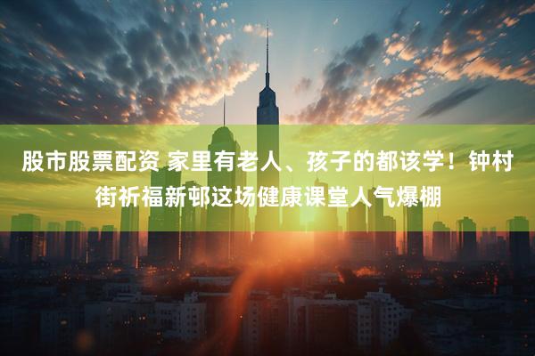 股市股票配资 家里有老人、孩子的都该学！钟村街祈福新邨这场健康课堂人气爆棚
