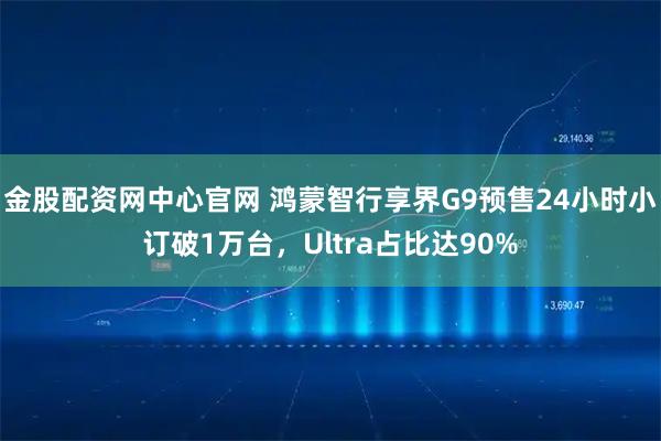 金股配资网中心官网 鸿蒙智行享界G9预售24小时小订破1万台，Ultra占比达90%