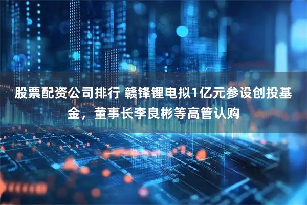 股票配资公司排行 赣锋锂电拟1亿元参设创投基金，董事长李良彬等高管认购