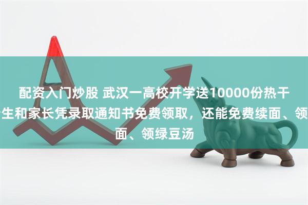 配资入门炒股 武汉一高校开学送10000份热干面，新生和家长凭录取通知书免费领取，还能免费续面、领绿豆汤