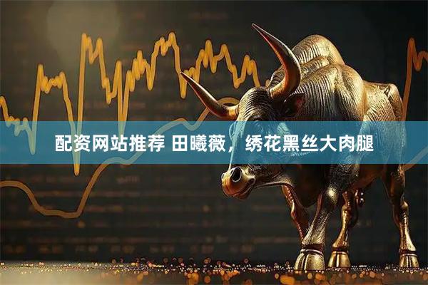 配资网站推荐 田曦薇，绣花黑丝大肉腿