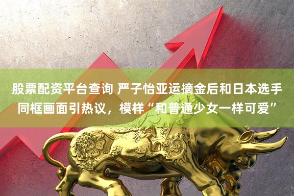 股票配资平台查询 严子怡亚运摘金后和日本选手同框画面引热议，模样“和普通少女一样可爱”